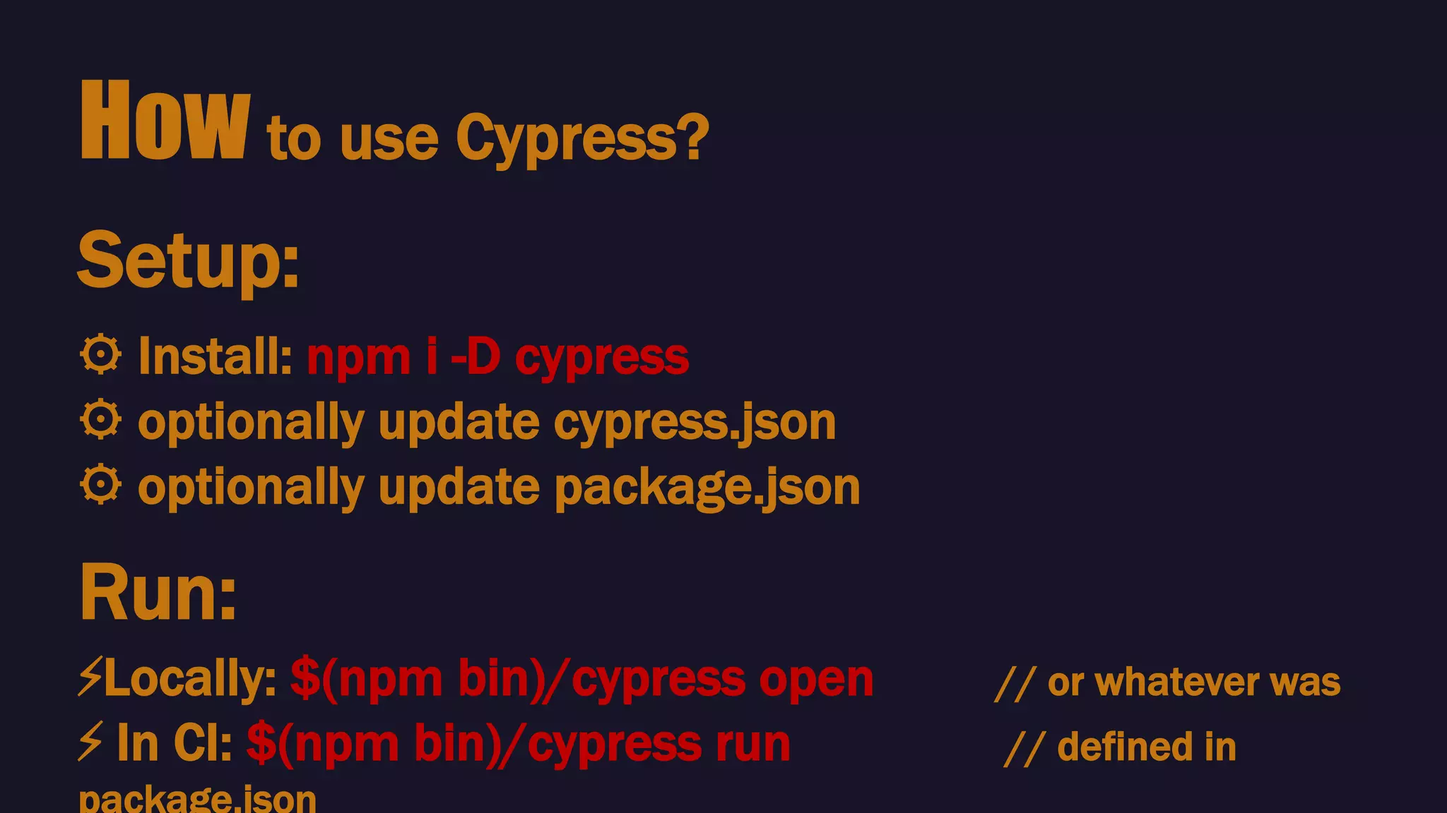 How to use Cypress?
⚙️ Install: npm i -D cypress
⚙️ optionally update cypress.json
⚙️ optionally update package.json
Setup:
Run:
⚡️Locally: $(npm bin)/cypress open // or whatever was
⚡️ In CI: $(npm bin)/cypress run // defined in
 