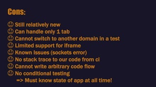 😕 Still relatively new
😕 Can handle only 1 tab
😕 Cannot switch to another domain in a test
😕 Limited support for iframe
😕 Known Issues (sockets error)
😕 No stack trace to our code from ci
😕 Cannot write arbitrary code flow
😕 No conditional testing
=> Must know state of app at all time!
Cons:
 