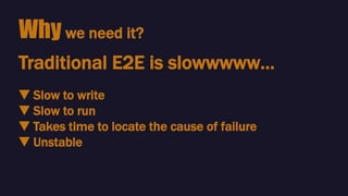 Why we need it?
🔻 Slow to write
🔻 Slow to run
🔻 Takes time to locate the cause of failure
🔻 Unstable
Traditional E2E is slowwwww…
 