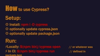 How to use Cypress?
⚙️ Install: npm i -D cypress
⚙️ optionally update cypress.json
⚙️ optionally update package.json
Setup:
Run:
⚡️Locally: $(npm bin)/cypress open // or whatever was
⚡️ In CI: $(npm bin)/cypress run // defined in
 