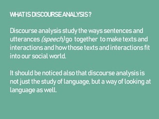 WHAT IS DISCOURSEANALYSIS?
Discourse analysis study the ways sentences and
utterances (speech) go together to make texts and
interactions and how those texts and interactions fit
into our social world.
It should be noticed also that discourse analysis is
not just the study of language, but a way of looking at
language as well.
 