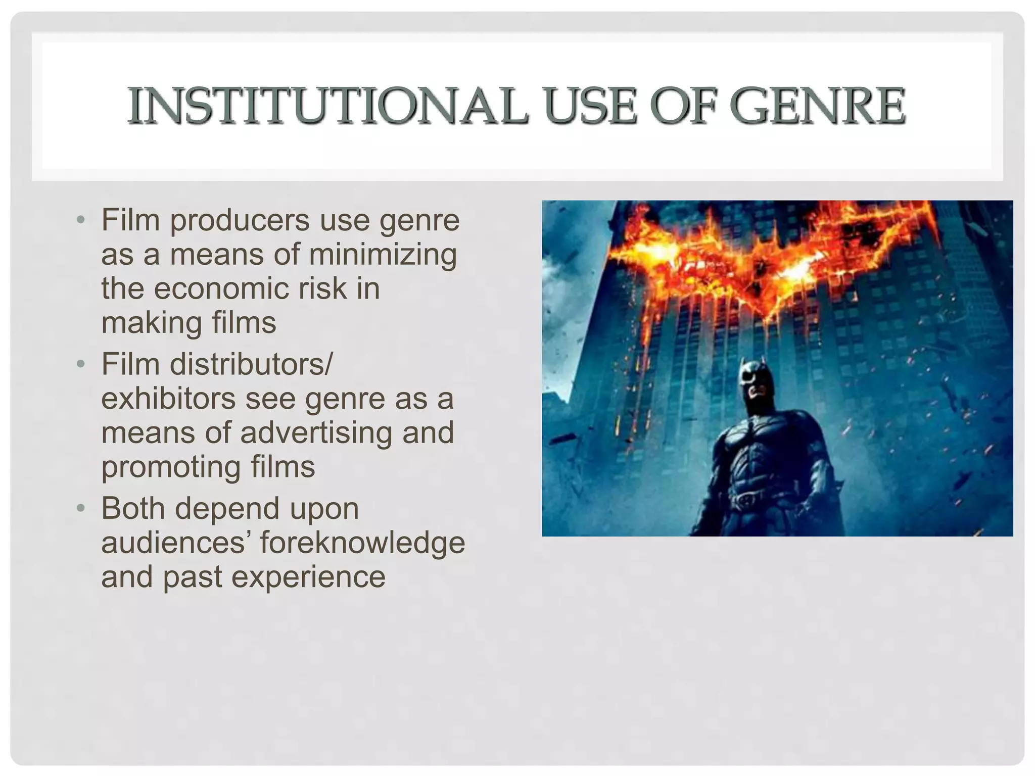 INSTITUTIONAL USE OF GENRE
• Film producers use genre
as a means of minimizing
the economic risk in
making films
• Film distributors/
exhibitors see genre as a
means of advertising and
promoting films
• Both depend upon
audiences’ foreknowledge
and past experience
 