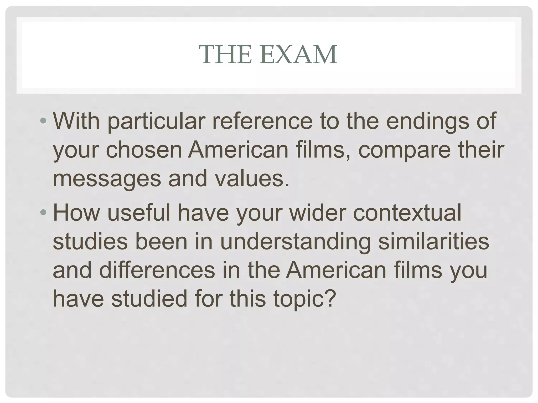 THE EXAM
• With particular reference to the endings of
your chosen American films, compare their
messages and values.
• How useful have your wider contextual
studies been in understanding similarities
and differences in the American films you
have studied for this topic?
 