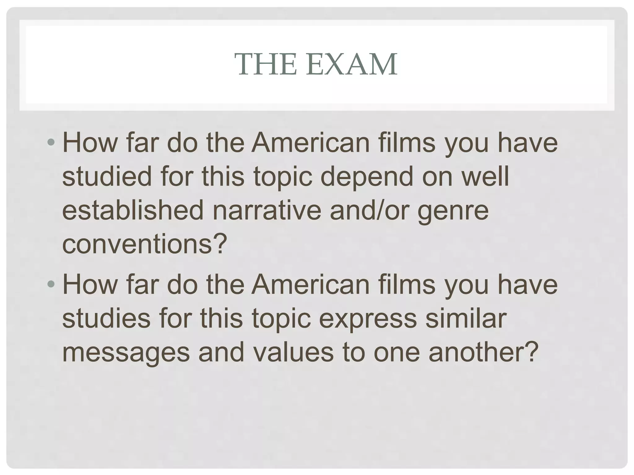 THE EXAM
• How far do the American films you have
studied for this topic depend on well
established narrative and/or genre
conventions?
• How far do the American films you have
studies for this topic express similar
messages and values to one another?
 