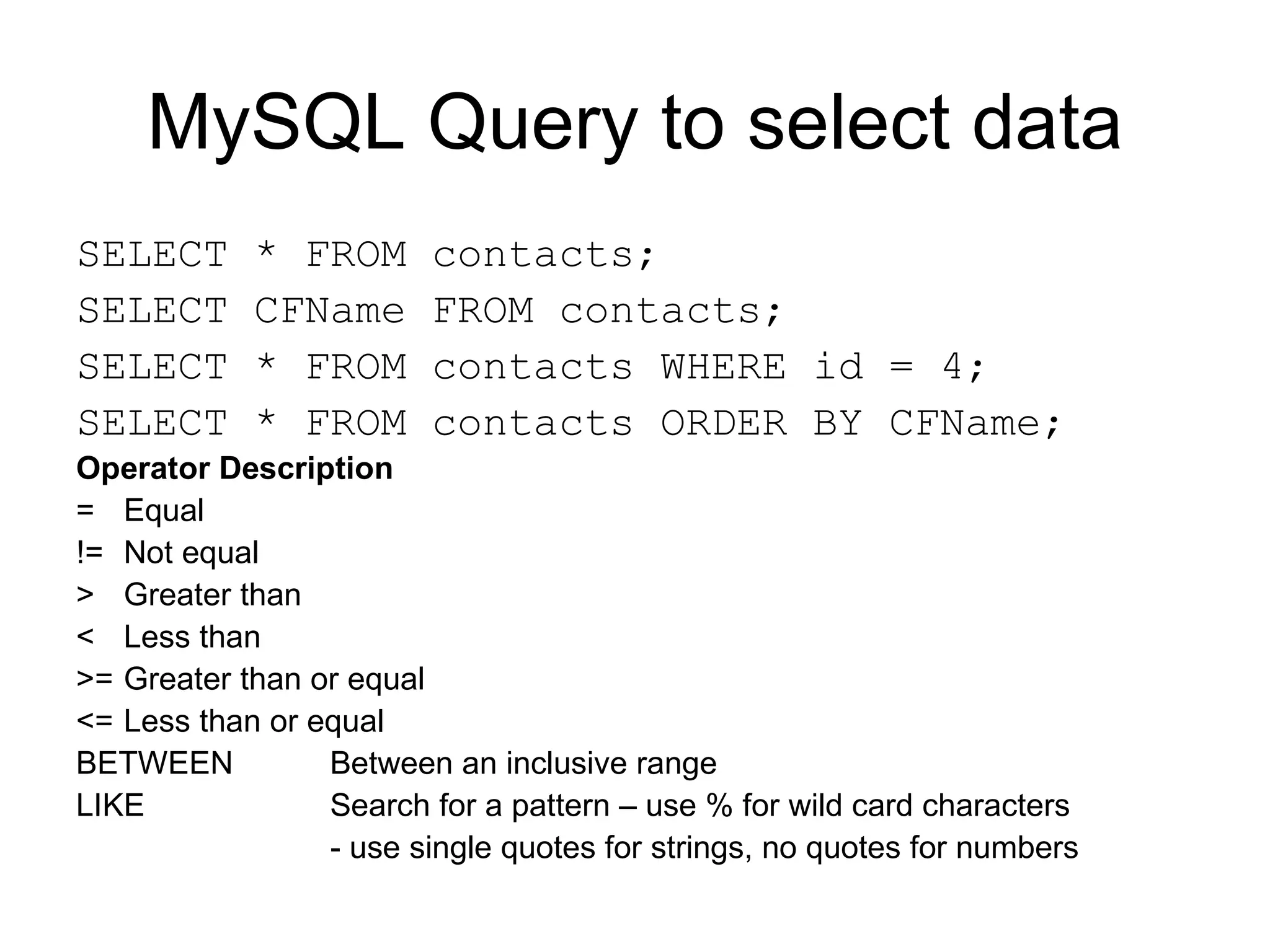 MySQL Query to select data SELECT * FROM contacts; SELECT CFName FROM contacts; SELECT * FROM contacts WHERE id = 4; SELECT * FROM contacts ORDER BY CFName; Operator Description = Equal != Not equal > Greater than < Less than >= Greater than or equal <= Less than or equal BETWEEN Between an inclusive range LIKE Search for a pattern – use % for wild card characters - use single quotes for strings, no quotes for numbers  