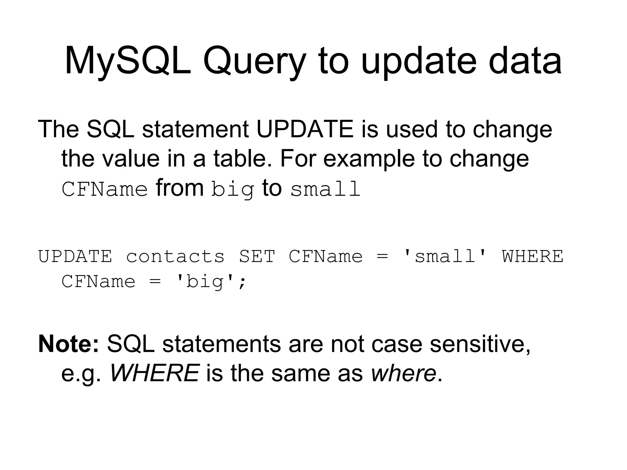 MySQL Query to update data The SQL statement UPDATE is used to change the value in a table. For example to change  CFName  from  big  to  small   UPDATE contacts SET CFName = 'small' WHERE CFName = 'big'; Note:  SQL statements are not case sensitive, e.g.  WHERE  is the same as  where .  