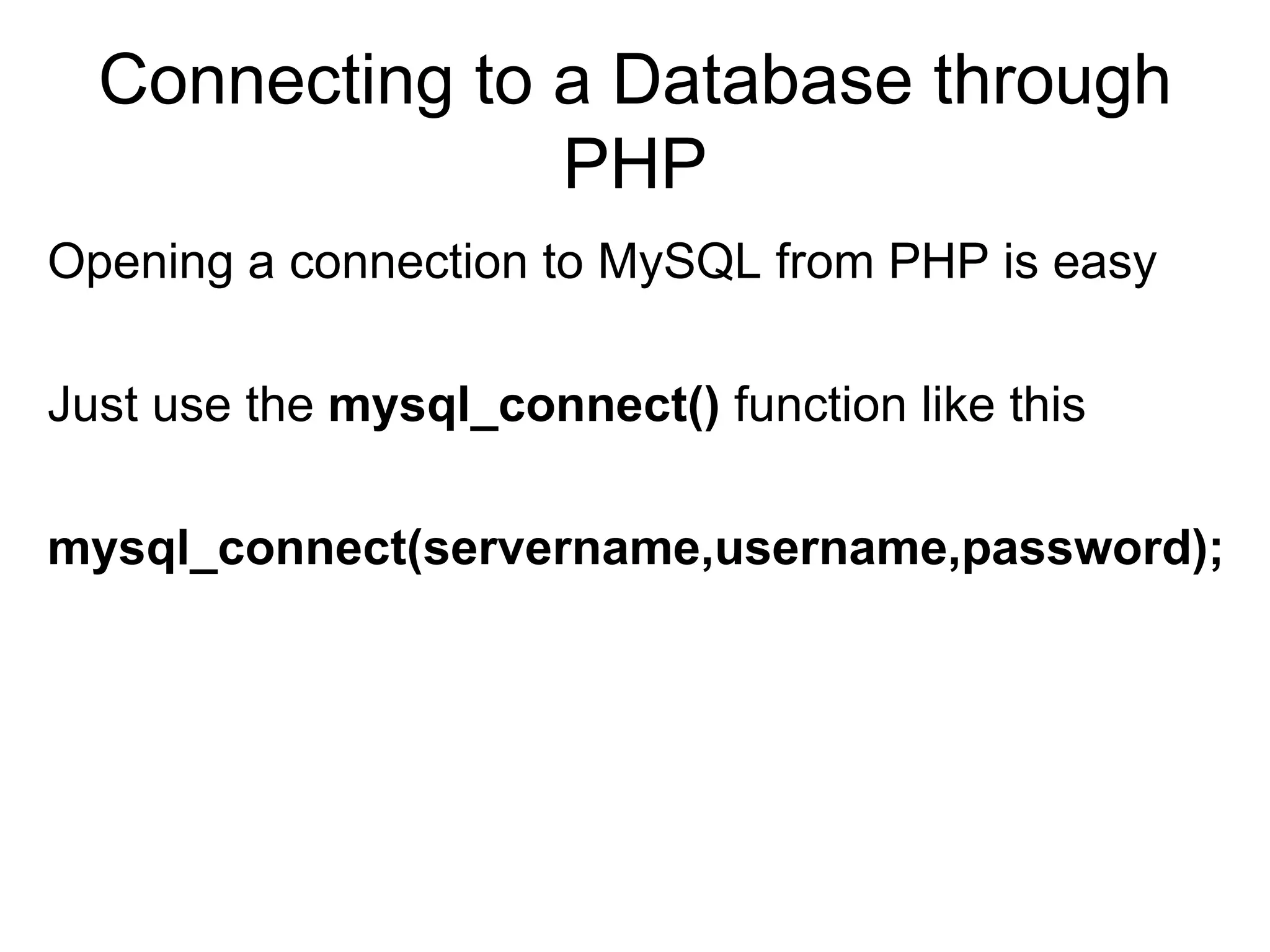 Connecting to a Database through PHP Opening a connection to MySQL from PHP is easy Just use the  mysql_connect()  function like this  mysql_connect(servername,username,password);   