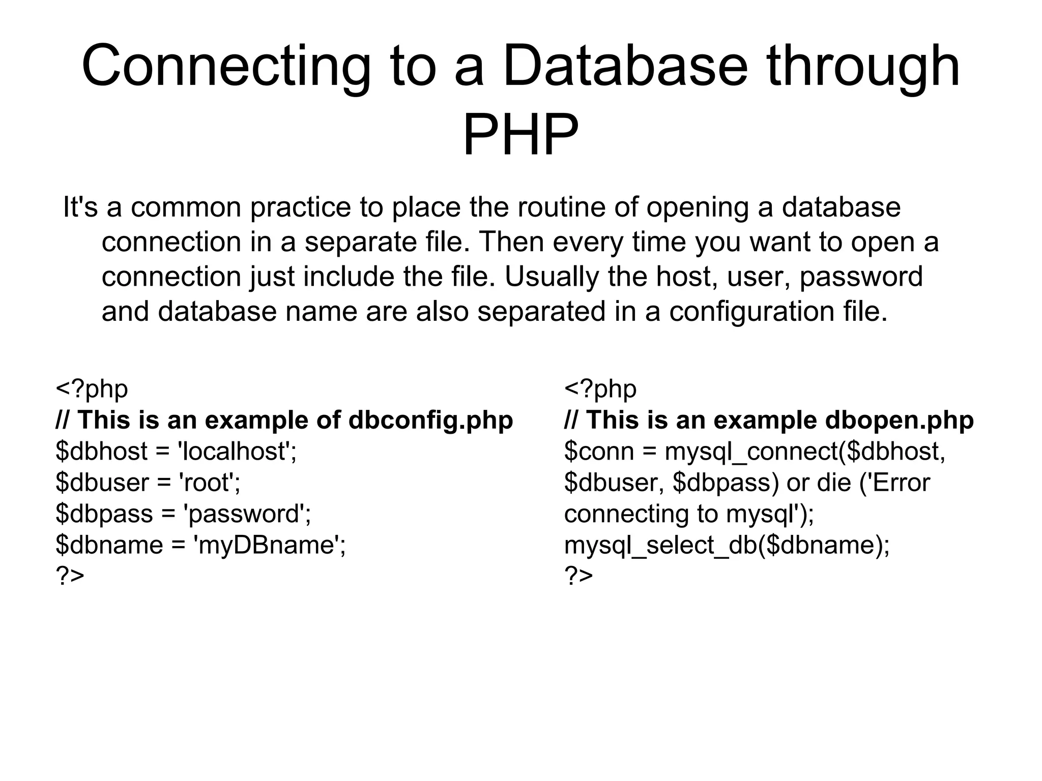 Connecting to a Database through PHP It's a common practice to place the routine of opening a database connection in a separate file. Then every time you want to open a connection just include the file. Usually the host, user, password and database name are also separated in a configuration file.  <?php // This is an example of dbconfig.php $dbhost = 'localhost'; $dbuser = 'root'; $dbpass = 'password'; $dbname = 'myDBname'; ?>  <?php // This is an example dbopen.php $conn = mysql_connect($dbhost, $dbuser, $dbpass) or die ('Error connecting to mysql'); mysql_select_db($dbname); ?>  