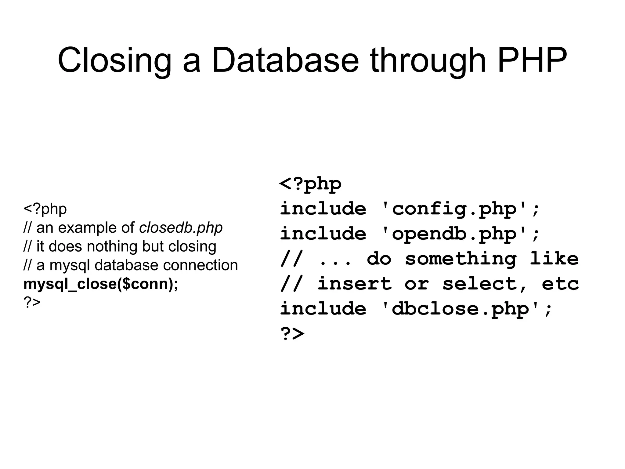 Closing a Database through PHP <?php // an example of  closedb.php // it does nothing but closing // a mysql database connection mysql_close($conn); ?> <?php include 'config.php'; include 'opendb.php'; // ... do something like // insert or select, etc include 'dbclose.php'; ?>  