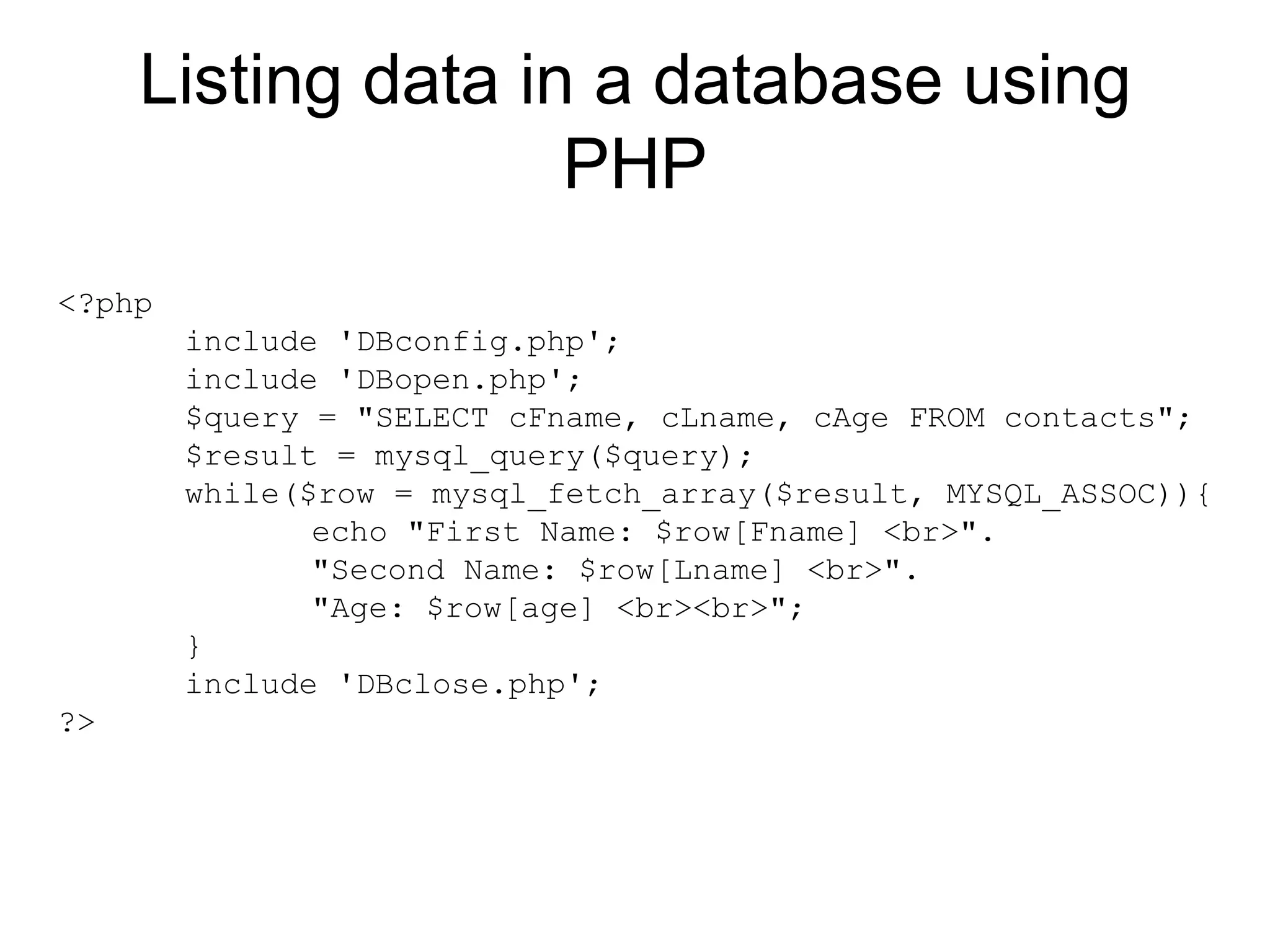 Listing data in a database using PHP <?php include 'DBconfig.php'; include 'DBopen.php'; $query = &quot;SELECT cFname, cLname, cAge FROM contacts&quot;; $result = mysql_query($query); while($row = mysql_fetch_array($result, MYSQL_ASSOC)){ echo &quot;First Name: $row[Fname] <br>&quot;. &quot;Second Name: $row[Lname] <br>&quot;. &quot;Age: $row[age] <br><br>&quot;; } include 'DBclose.php'; ?>  