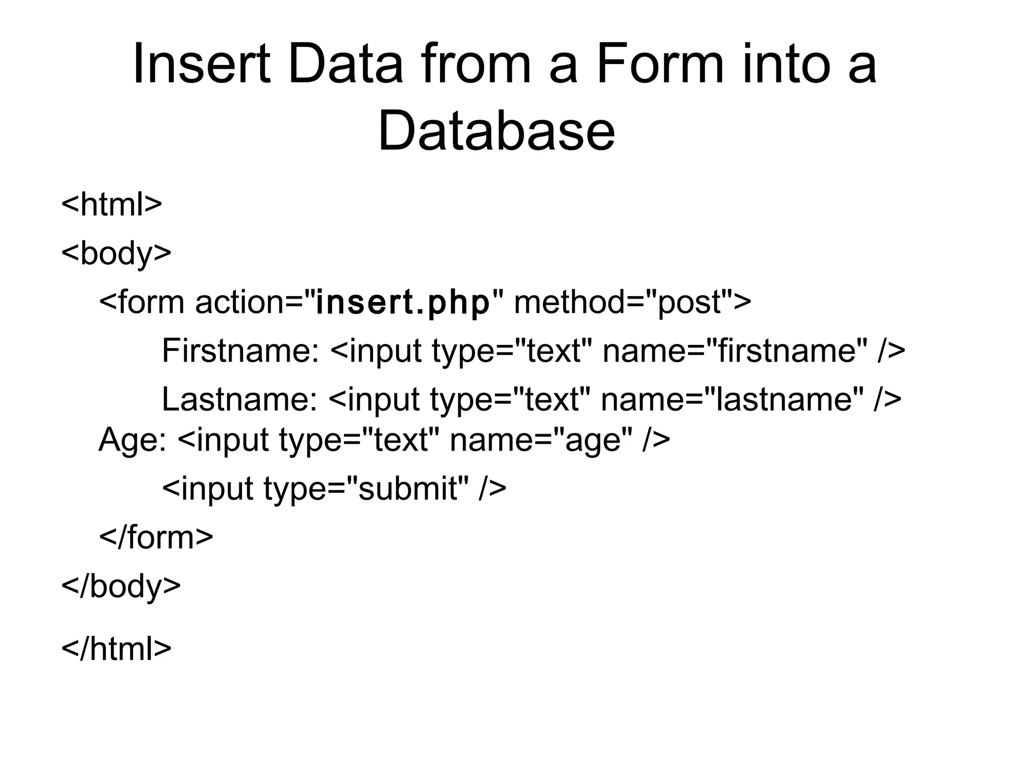 Insert Data from a Form into a Database  <html>  <body> <form action=&quot; insert.php &quot; method=&quot;post&quot;>  Firstname: <input type=&quot;text&quot; name=&quot;firstname&quot; /> Lastname: <input type=&quot;text&quot; name=&quot;lastname&quot; />  Age: <input type=&quot;text&quot; name=&quot;age&quot; />  <input type=&quot;submit&quot; />  </form> </body>  </html>   