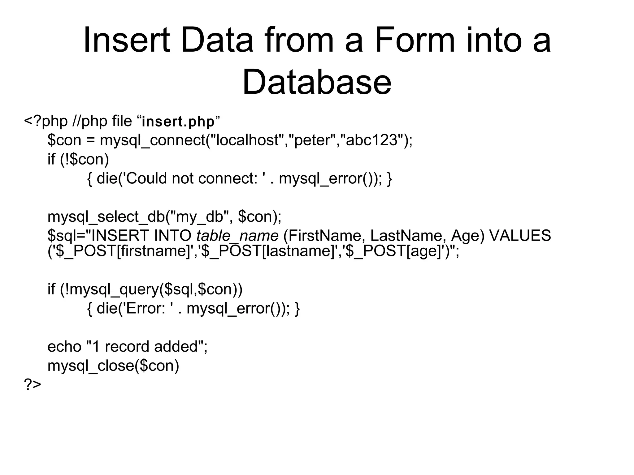 Insert Data from a Form into a Database <?php //php file “ insert.php ” $con = mysql_connect(&quot;localhost&quot;,&quot;peter&quot;,&quot;abc123&quot;);  if (!$con)  { die('Could not connect: ' . mysql_error()); } mysql_select_db(&quot;my_db&quot;, $con); $sql=&quot;INSERT INTO  table_name  (FirstName, LastName, Age) VALUES  ('$_POST[firstname]','$_POST[lastname]','$_POST[age]')&quot;; if (!mysql_query($sql,$con))  { die('Error: ' . mysql_error()); }  echo &quot;1 record added&quot;; mysql_close($con)  ?>  