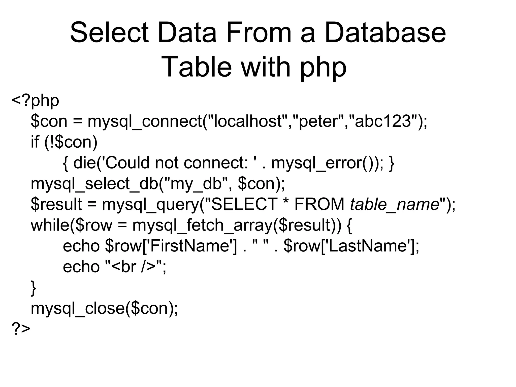 Select Data From a Database Table with php  <?php  $con = mysql_connect(&quot;localhost&quot;,&quot;peter&quot;,&quot;abc123&quot;);  if (!$con)  { die('Could not connect: ' . mysql_error()); } mysql_select_db(&quot;my_db&quot;, $con); $result = mysql_query(&quot;SELECT * FROM  table_name &quot;); while($row = mysql_fetch_array($result)) {  echo $row['FirstName'] . &quot; &quot; . $row['LastName'];  echo &quot;<br />&quot;;  } mysql_close($con);  ?>  