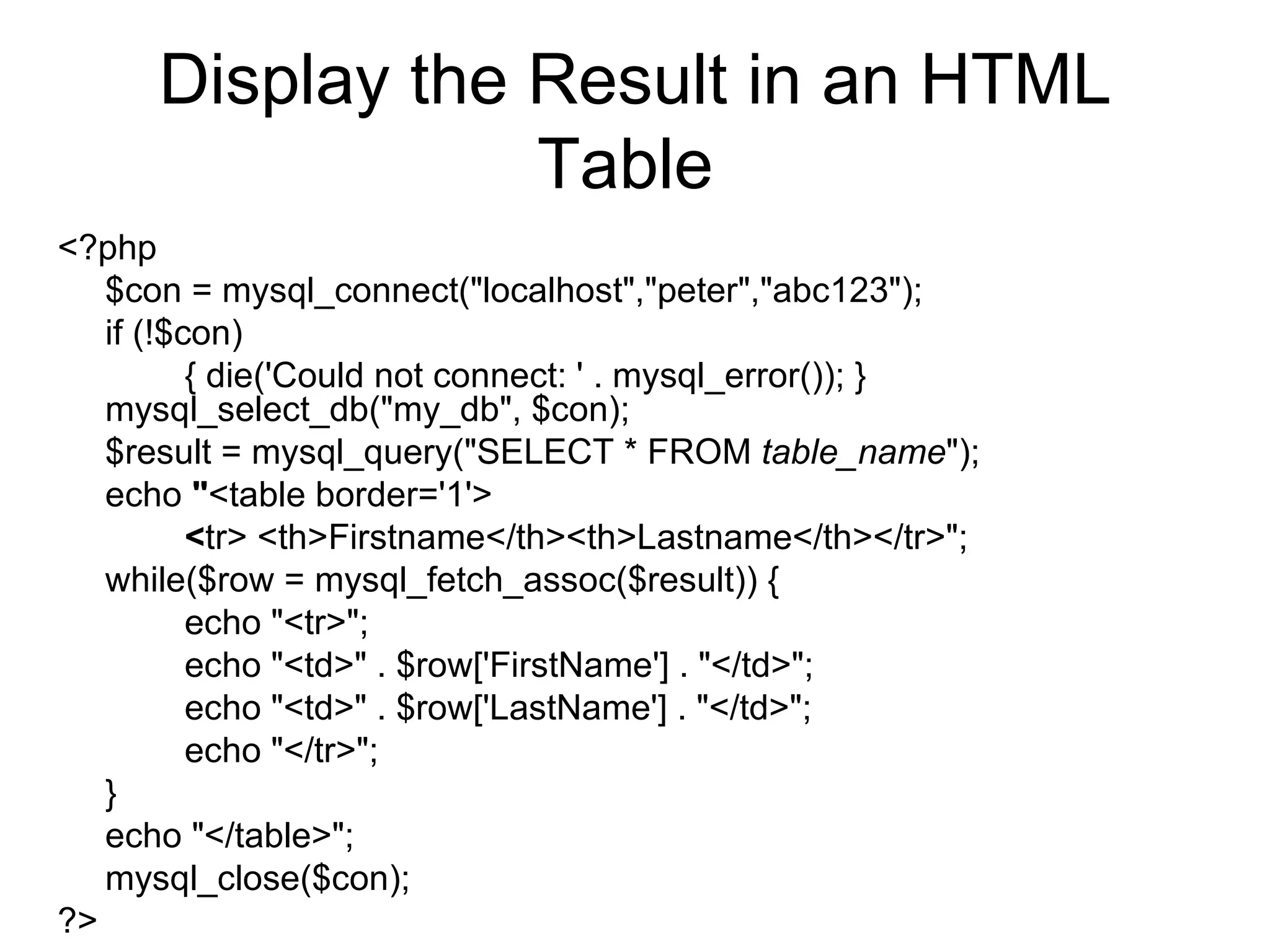 Display the Result in an HTML Table  <?php  $con = mysql_connect(&quot;localhost&quot;,&quot;peter&quot;,&quot;abc123&quot;);  if (!$con)  { die('Could not connect: ' . mysql_error()); } mysql_select_db(&quot;my_db&quot;, $con);  $result = mysql_query(&quot;SELECT * FROM  table_name &quot;);  echo  &quot; <table border='1'>   < tr> <th>Firstname</th><th>Lastname</th></tr>&quot;; while($row = mysql_fetch_assoc($result)) {  echo &quot;<tr>&quot;;  echo &quot;<td>&quot; . $row['FirstName'] . &quot;</td>&quot;;  echo &quot;<td>&quot; . $row['LastName'] . &quot;</td>&quot;;  echo &quot;</tr>&quot;;  }  echo &quot;</table>&quot;; mysql_close($con);  ?>  