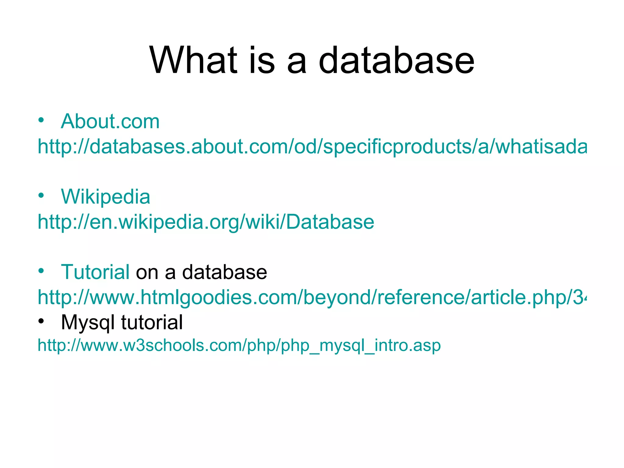 What is a database About.com http://databases.about.com/od/specificproducts/a/whatisadatabase.htm Wikipedia http://en.wikipedia.org/wiki/Database Tutorial  on a database http://www.htmlgoodies.com/beyond/reference/article.php/3472691 Mysql tutorial http://www.w3schools.com/php/php_mysql_intro.asp 
