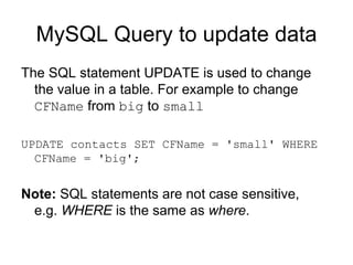 MySQL Query to update data The SQL statement UPDATE is used to change the value in a table. For example to change  CFName  from  big  to  small   UPDATE contacts SET CFName = 'small' WHERE CFName = 'big'; Note:  SQL statements are not case sensitive, e.g.  WHERE  is the same as  where .  