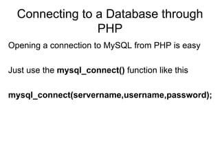 Connecting to a Database through PHP Opening a connection to MySQL from PHP is easy Just use the  mysql_connect()  function like this  mysql_connect(servername,username,password);   