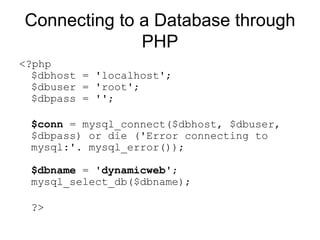 Connecting to a Database through PHP <?php $dbhost = 'localhost'; $dbuser = 'root'; $dbpass = ''; $conn  = mysql_connect($dbhost, $dbuser, $dbpass) or die ('Error connecting to mysql:'. mysql_error()); $dbname  = ' dynamicweb '; mysql_select_db($dbname); ?>  