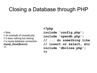 Closing a Database through PHP <?php // an example of  closedb.php // it does nothing but closing // a mysql database connection mysql_close($conn); ?> <?php include 'config.php'; include 'opendb.php'; // ... do something like // insert or select, etc include 'dbclose.php'; ?>  