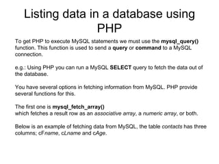 Listing data in a database using PHP To get PHP to execute MySQL statements we must use the  mysql_query()  function. This function is used to send a  query  or  command  to a MySQL connection. e.g.: Using PHP you can run a MySQL  SELECT  query to fetch the data out of the database.  You have several options in fetching information from MySQL. PHP provide several functions for this.  The first one is  mysql_fetch_array()   which fetches a result row as an  associative array , a  numeric   array , or both.  Below is an example of fetching data from MySQL, the table  contacts  has three columns; cF name , c Lname  and c Age .  