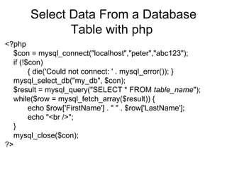 Select Data From a Database Table with php  <?php  $con = mysql_connect("localhost","peter","abc123");  if (!$con)  { die('Could not connect: ' . mysql_error()); } mysql_select_db("my_db", $con); $result = mysql_query("SELECT * FROM  table_name "); while($row = mysql_fetch_array($result)) {  echo $row['FirstName'] . " " . $row['LastName'];  echo "<br />";  } mysql_close($con);  ?>  