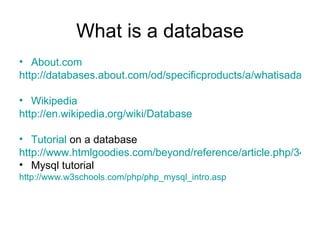What is a database About.com http://databases.about.com/od/specificproducts/a/whatisadatabase.htm Wikipedia http://en.wikipedia.org/wiki/Database Tutorial  on a database http://www.htmlgoodies.com/beyond/reference/article.php/3472691 Mysql tutorial http://www.w3schools.com/php/php_mysql_intro.asp 
