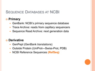 SEQUENCE DATABASES AT NCBI
 Primary
 GenBank: NCBI’s primary sequence database
 Trace Archive: reads from capillary sequencers
 Sequence Read Archive: next generation data
 Derivative
 GenPept (GenBank translations)
 Outside Protein (UniProt—Swiss-Prot, PDB)
 NCBI Reference Sequences (RefSeq)
 