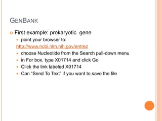 GENBANK
 First example: prokaryotic gene
 point your browser to:
http://www.ncbi.nlm.nih.gov/entrez
 choose Nucleotide from the Search pull-down menu
 in For box, type X01714 and click Go
 Click the link labeled X01714
 Can “Send To Text” if you want to save the file
 