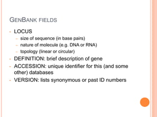 GENBANK FIELDS
• LOCUS
– size of sequence (in base pairs)
– nature of molecule (e.g. DNA or RNA)
– topology (linear or circular)
• DEFINITION: brief description of gene
• ACCESSION: unique identifier for this (and some
other) databases
• VERSION: lists synonymous or past ID numbers
 