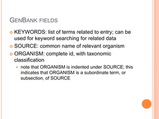 GENBANK FIELDS
 KEYWORDS: list of terms related to entry; can be
used for keyword searching for related data
 SOURCE: common name of relevant organism
 ORGANISM: complete id, with taxonomic
classification
 note that ORGANISM is indented under SOURCE; this
indicates that ORGANISM is a subordinate term, or
subsection, of SOURCE
 