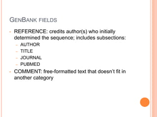 GENBANK FIELDS
• REFERENCE: credits author(s) who initially
determined the sequence; includes subsections:
– AUTHOR
– TITLE
– JOURNAL
– PUBMED
• COMMENT: free-formatted text that doesn’t fit in
another category
 