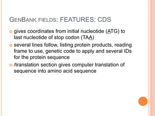 GENBANK FIELDS: FEATURES: CDS
 gives coordinates from initial nucleotide (ATG) to
last nucleotide of stop codon (TAA)
 several lines follow, listing protein products, reading
frame to use, genetic code to apply and several IDs
for the protein sequence
 /translation section gives computer translation of
sequence into amino acid sequence
 
