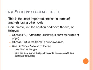 LAST SECTION: SEQUENCE ITSELF
• This is the most important section in terms of
analysis using other tools
• Can isolate just this section and save the file, as
follows:
– Choose FASTA from the Display pull-down menu (top of
page)
– Choose Text in the Send To pull-down menu
– Use File/Save As to save the file
• use “Text” as file type
• give the file a name that you’ll know to associate with this
particular sequence
 