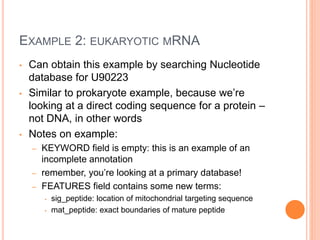 EXAMPLE 2: EUKARYOTIC MRNA
• Can obtain this example by searching Nucleotide
database for U90223
• Similar to prokaryote example, because we’re
looking at a direct coding sequence for a protein –
not DNA, in other words
• Notes on example:
– KEYWORD field is empty: this is an example of an
incomplete annotation
– remember, you’re looking at a primary database!
– FEATURES field contains some new terms:
• sig_peptide: location of mitochondrial targeting sequence
• mat_peptide: exact boundaries of mature peptide
 
