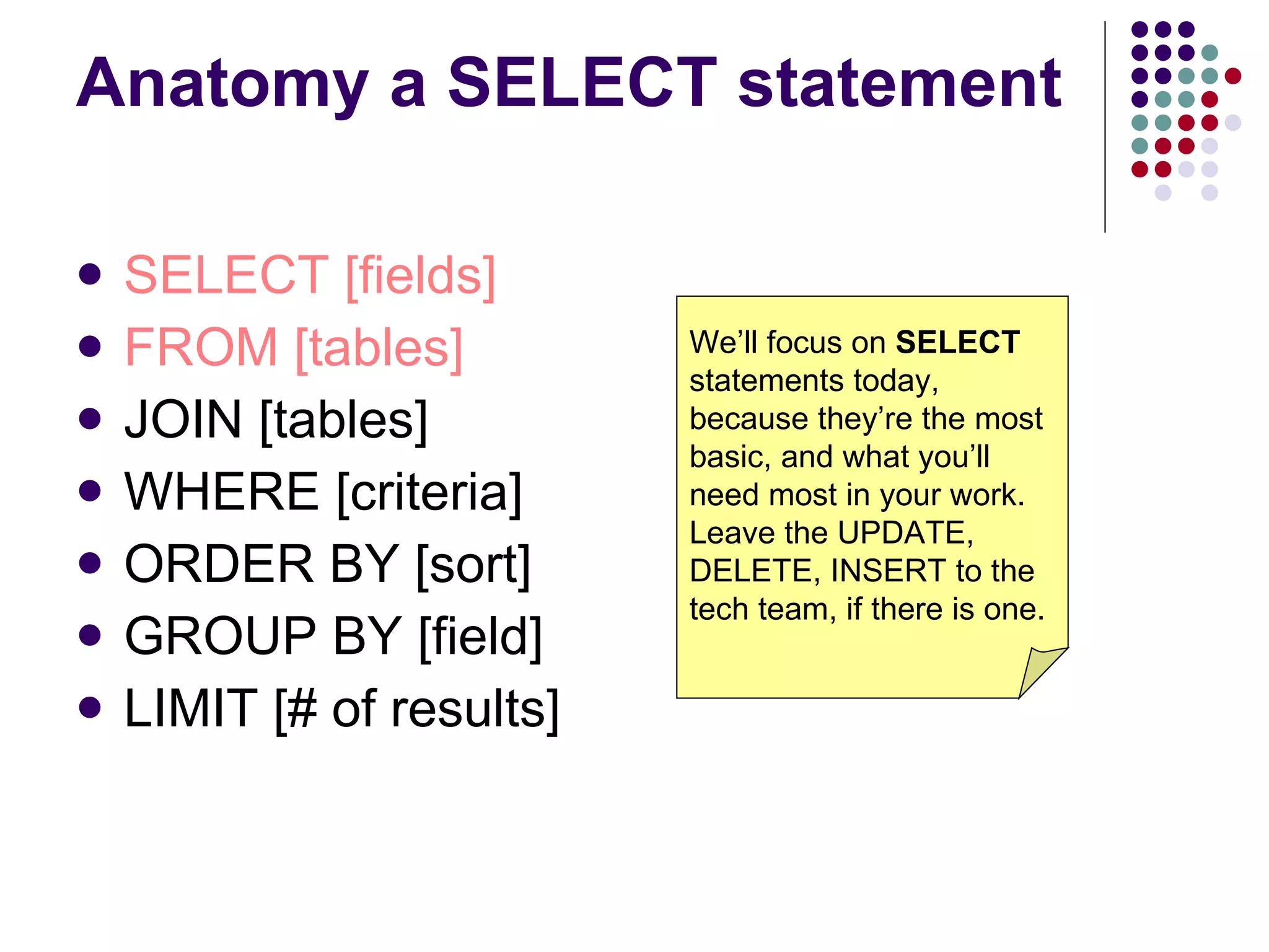 Anatomy a SELECT statement SELECT [fields] FROM [tables] JOIN [tables] WHERE [criteria] ORDER BY [sort] GROUP BY [field] LIMIT [# of results] We’ll focus on  SELECT  statements today, because they’re the most basic, and what you’ll need most in your work. Leave the UPDATE, DELETE, INSERT to the tech team, if there is one. 