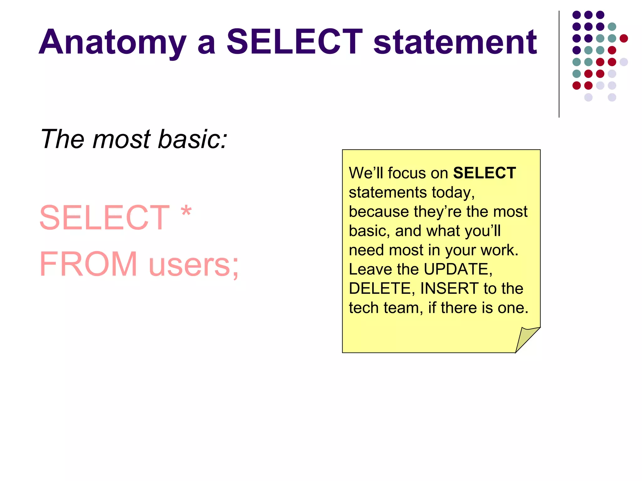 Anatomy a SELECT statement The most basic: SELECT * FROM users; We’ll focus on  SELECT  statements today, because they’re the most basic, and what you’ll need most in your work. Leave the UPDATE, DELETE, INSERT to the tech team, if there is one. 