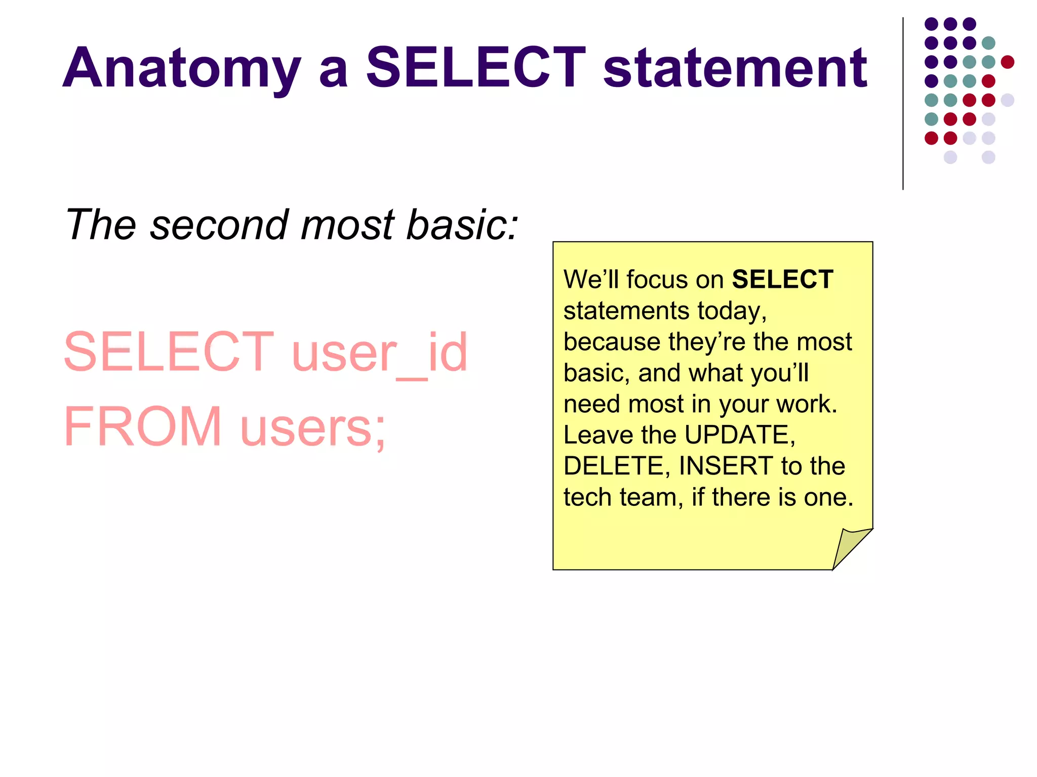 Anatomy a SELECT statement The second most basic: SELECT user_id FROM users; We’ll focus on  SELECT  statements today, because they’re the most basic, and what you’ll need most in your work. Leave the UPDATE, DELETE, INSERT to the tech team, if there is one. 