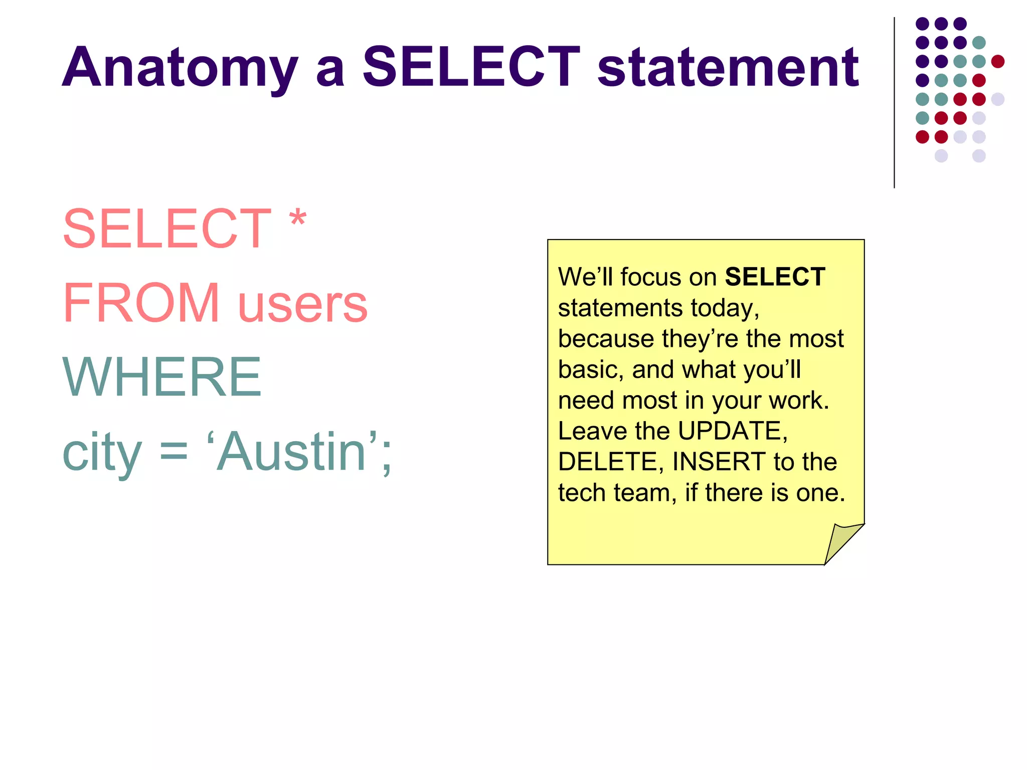 Anatomy a SELECT statement SELECT * FROM users WHERE  city = ‘Austin’; We’ll focus on  SELECT  statements today, because they’re the most basic, and what you’ll need most in your work. Leave the UPDATE, DELETE, INSERT to the tech team, if there is one. 