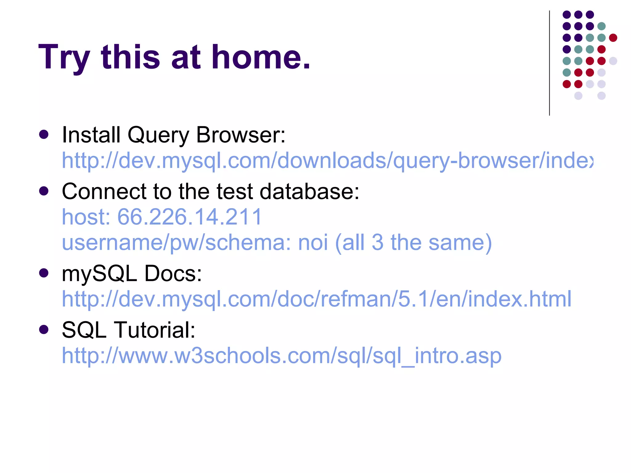 Try this at home. Install Query Browser: http://dev.mysql.com/downloads/query-browser/index.html Connect to the test database: host: 66.226.14.211 username/pw/schema: noi (all 3 the same) mySQL Docs: http://dev.mysql.com/doc/refman/5.1/en/index.html SQL Tutorial: http://www.w3schools.com/sql/sql_intro.asp   