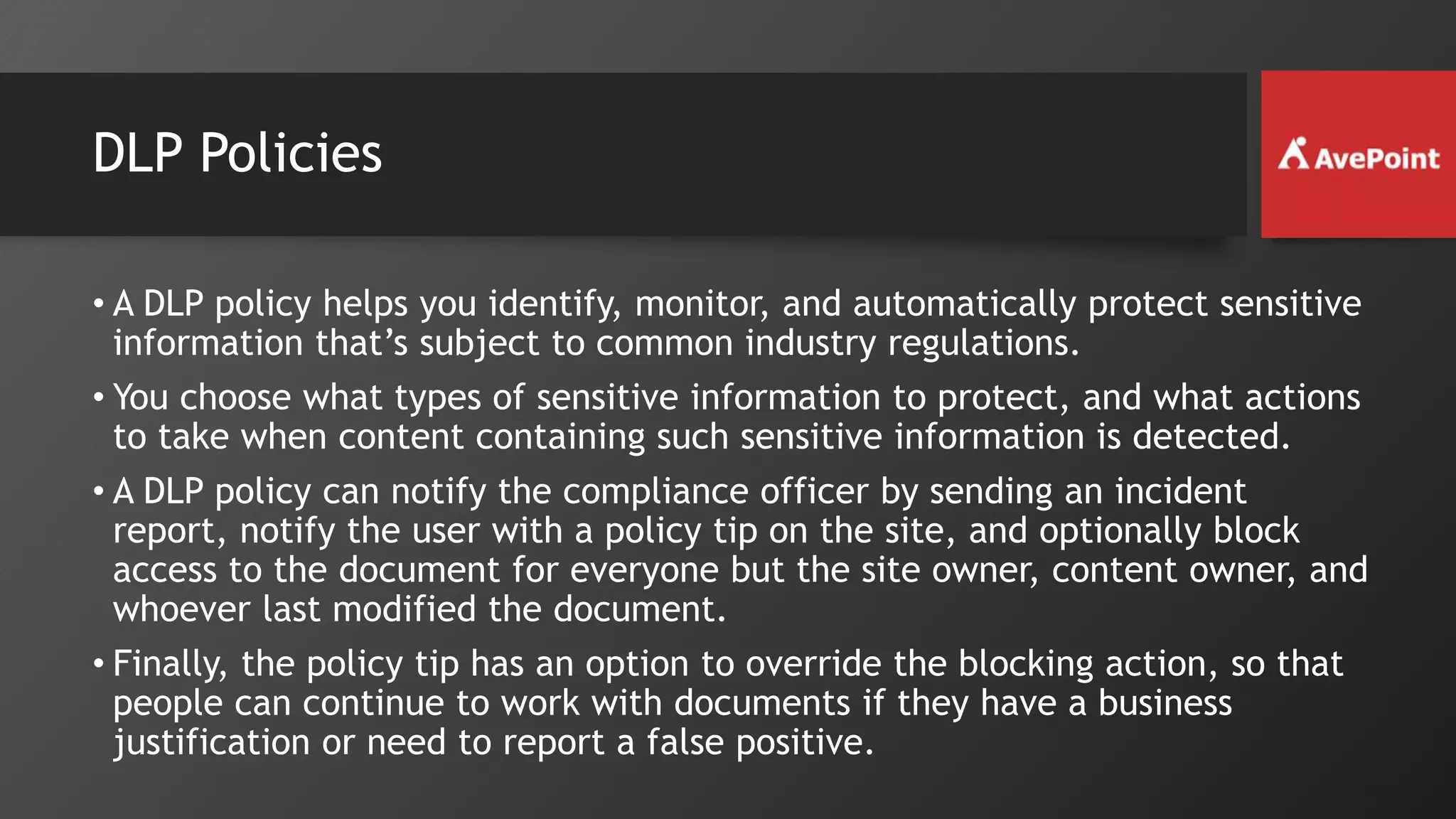 DLP Policies
• A DLP policy helps you identify, monitor, and automatically protect sensitive
information that’s subject to common industry regulations.
• You choose what types of sensitive information to protect, and what actions
to take when content containing such sensitive information is detected.
• A DLP policy can notify the compliance officer by sending an incident
report, notify the user with a policy tip on the site, and optionally block
access to the document for everyone but the site owner, content owner, and
whoever last modified the document.
• Finally, the policy tip has an option to override the blocking action, so that
people can continue to work with documents if they have a business
justification or need to report a false positive.
 