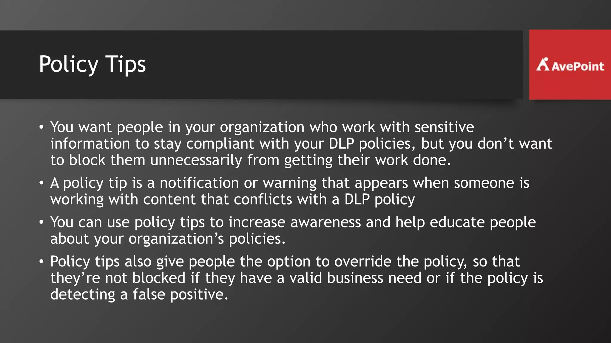 Policy Tips
• You want people in your organization who work with sensitive
information to stay compliant with your DLP policies, but you don’t want
to block them unnecessarily from getting their work done.
• A policy tip is a notification or warning that appears when someone is
working with content that conflicts with a DLP policy
• You can use policy tips to increase awareness and help educate people
about your organization’s policies.
• Policy tips also give people the option to override the policy, so that
they’re not blocked if they have a valid business need or if the policy is
detecting a false positive.
 