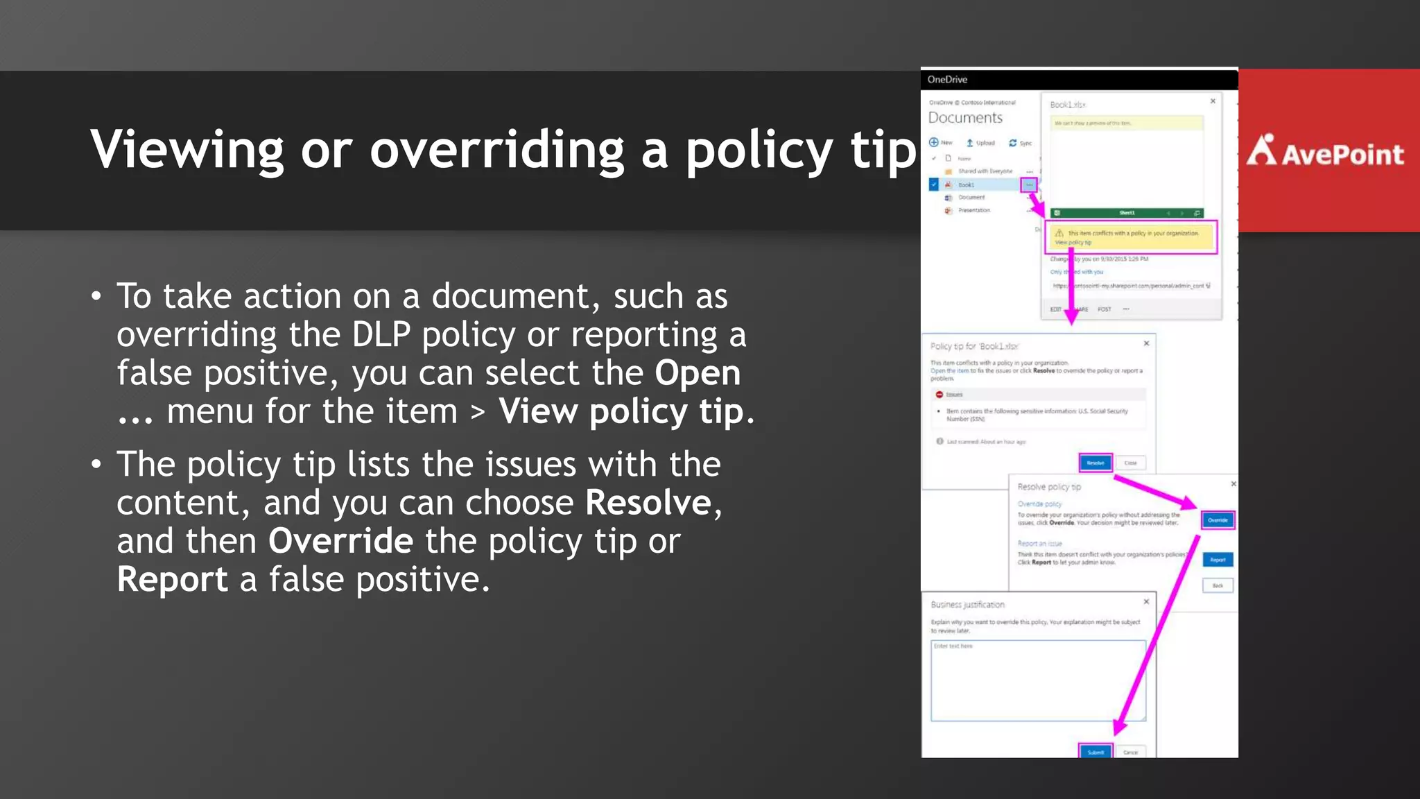 Viewing or overriding a policy tip
• To take action on a document, such as
overriding the DLP policy or reporting a
false positive, you can select the Open
... menu for the item > View policy tip.
• The policy tip lists the issues with the
content, and you can choose Resolve,
and then Override the policy tip or
Report a false positive.
 