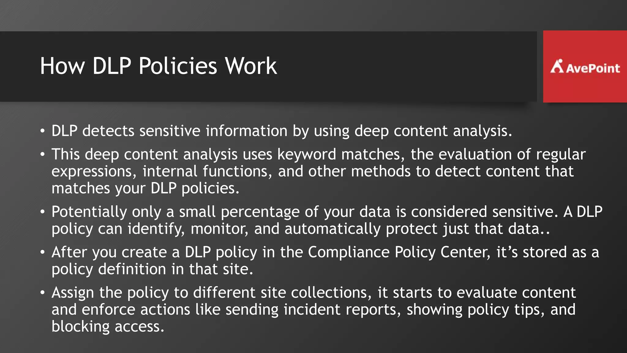 How DLP Policies Work
• DLP detects sensitive information by using deep content analysis.
• This deep content analysis uses keyword matches, the evaluation of regular
expressions, internal functions, and other methods to detect content that
matches your DLP policies.
• Potentially only a small percentage of your data is considered sensitive. A DLP
policy can identify, monitor, and automatically protect just that data..
• After you create a DLP policy in the Compliance Policy Center, it’s stored as a
policy definition in that site.
• Assign the policy to different site collections, it starts to evaluate content
and enforce actions like sending incident reports, showing policy tips, and
blocking access.
 