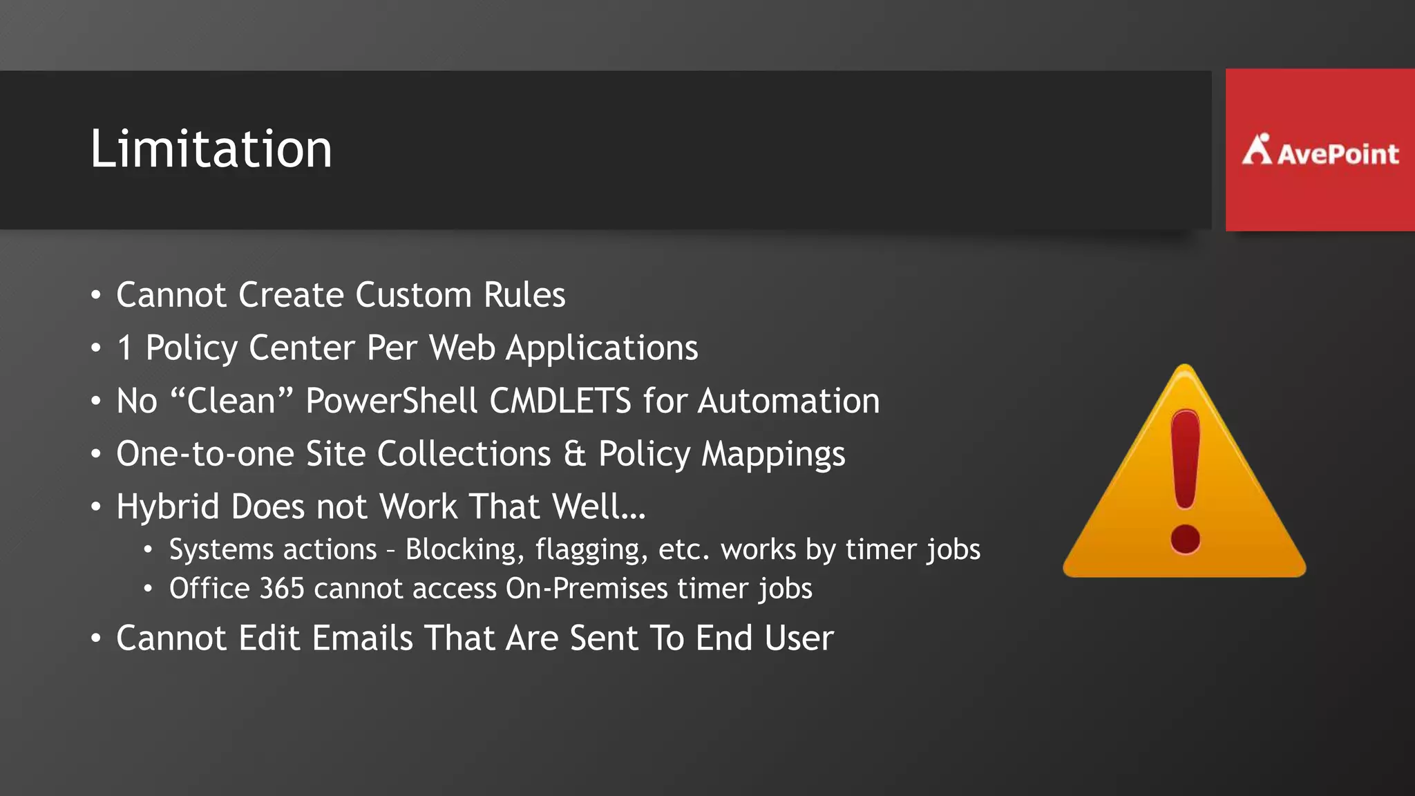 Limitation
• Cannot Create Custom Rules
• 1 Policy Center Per Web Applications
• No “Clean” PowerShell CMDLETS for Automation
• One-to-one Site Collections & Policy Mappings
• Hybrid Does not Work That Well…
• Systems actions – Blocking, flagging, etc. works by timer jobs
• Office 365 cannot access On-Premises timer jobs
• Cannot Edit Emails That Are Sent To End User
 