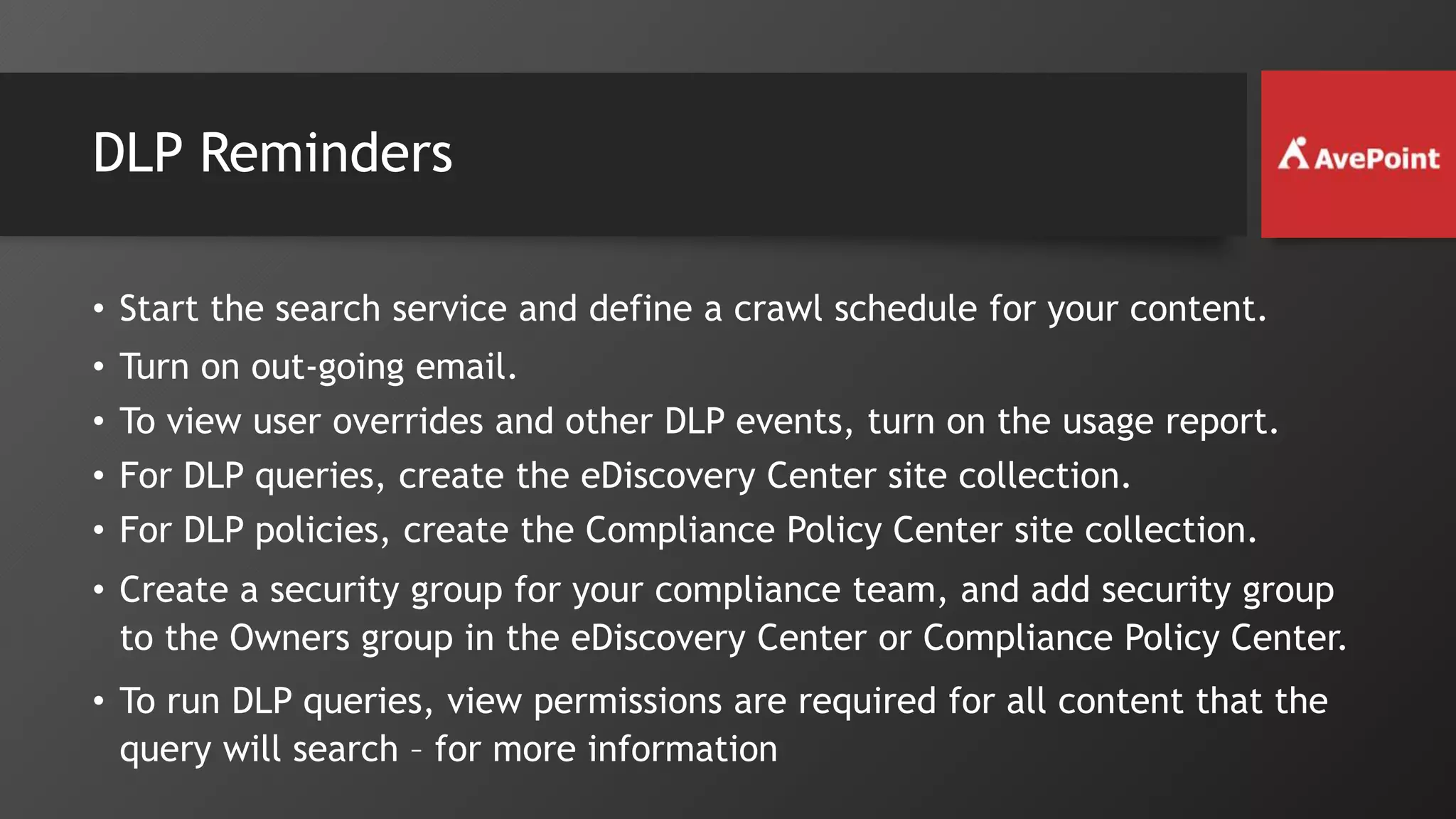 DLP Reminders
• Start the search service and define a crawl schedule for your content.
• Turn on out-going email.
• To view user overrides and other DLP events, turn on the usage report.
• For DLP queries, create the eDiscovery Center site collection.
• For DLP policies, create the Compliance Policy Center site collection.
• Create a security group for your compliance team, and add security group
to the Owners group in the eDiscovery Center or Compliance Policy Center.
• To run DLP queries, view permissions are required for all content that the
query will search – for more information
 