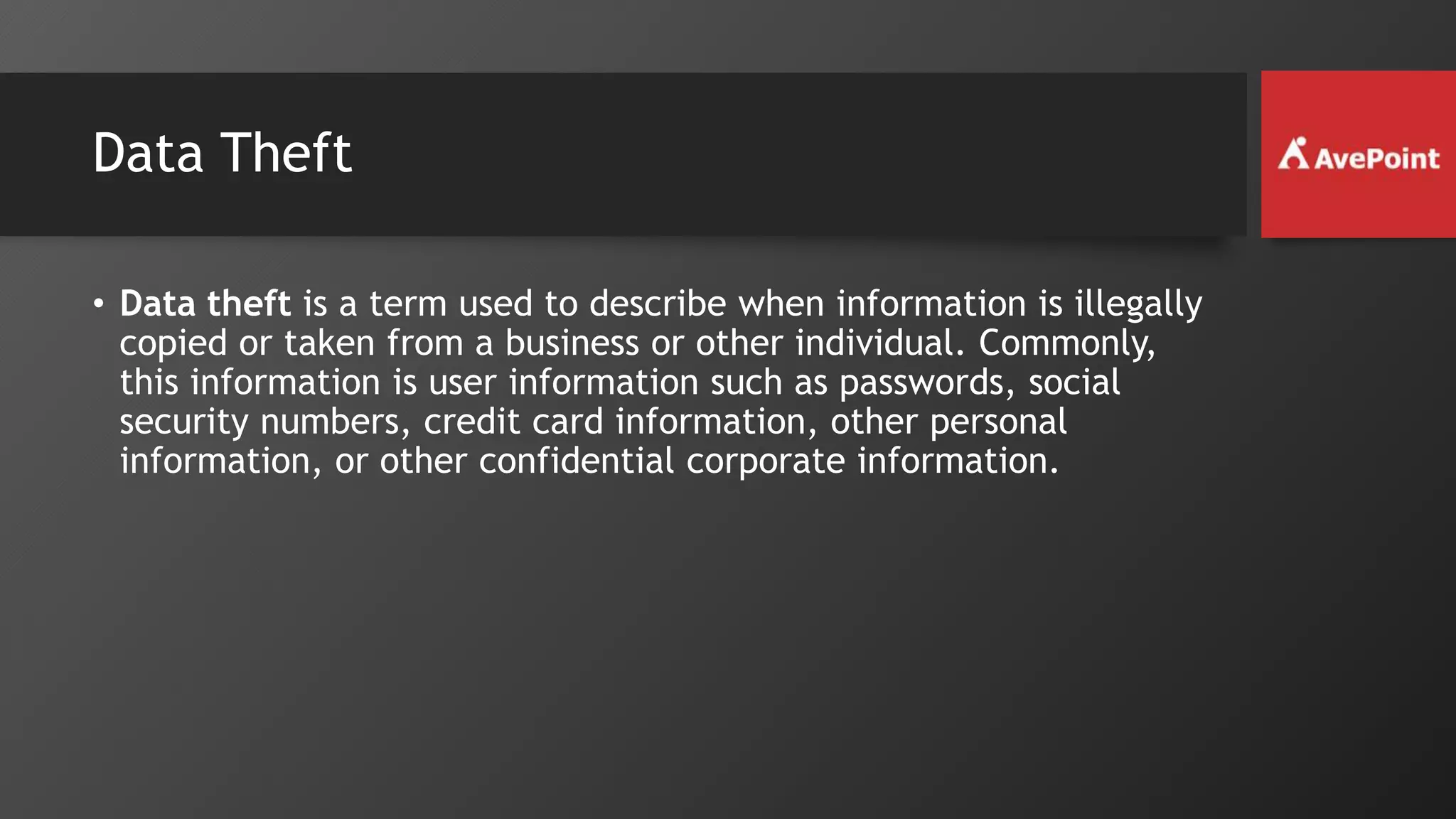 Data Theft
• Data theft is a term used to describe when information is illegally
copied or taken from a business or other individual. Commonly,
this information is user information such as passwords, social
security numbers, credit card information, other personal
information, or other confidential corporate information.
 