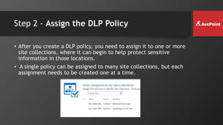 Step 2 - Assign the DLP Policy
• After you create a DLP policy, you need to assign it to one or more
site collections, where it can begin to help protect sensitive
information in those locations.
• A single policy can be assigned to many site collections, but each
assignment needs to be created one at a time.
 