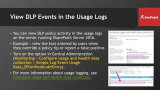 View DLP Events in the Usage Logs
• You can view DLP policy activity in the usage logs
on the server running SharePoint Server 2016.
• Example - view the text entered by users when
they override a policy tip or report a false positive.
• Turn on the option in Central Administration
(Monitoring > Configure usage and health data
collection > Simple Log Event Usage
Data_SPUnifiedAuditEntry).
• For more information about usage logging, see
Configure usage and health data collection.
 