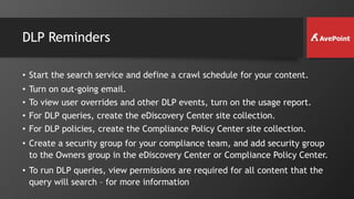 DLP Reminders
• Start the search service and define a crawl schedule for your content.
• Turn on out-going email.
• To view user overrides and other DLP events, turn on the usage report.
• For DLP queries, create the eDiscovery Center site collection.
• For DLP policies, create the Compliance Policy Center site collection.
• Create a security group for your compliance team, and add security group
to the Owners group in the eDiscovery Center or Compliance Policy Center.
• To run DLP queries, view permissions are required for all content that the
query will search – for more information
 
