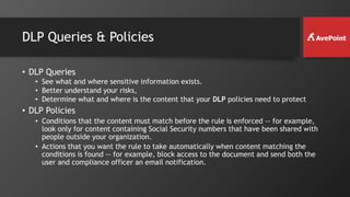 DLP Queries & Policies
• DLP Queries
• See what and where sensitive information exists.
• Better understand your risks,
• Determine what and where is the content that your DLP policies need to protect
• DLP Policies
• Conditions that the content must match before the rule is enforced -- for example,
look only for content containing Social Security numbers that have been shared with
people outside your organization.
• Actions that you want the rule to take automatically when content matching the
conditions is found -- for example, block access to the document and send both the
user and compliance officer an email notification.
 
